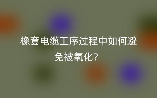 橡套電纜工序過程中如何避免被氧化？(圖1)