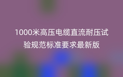 1000米高壓電纜直流耐壓試驗規(guī)范標(biāo)準(zhǔn)要求最新版(圖1)