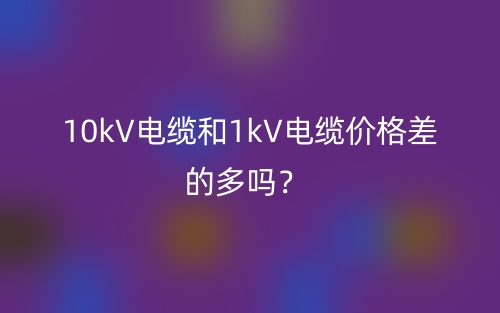 10kV電纜和1kV電纜價(jià)格差的多嗎？(圖1)