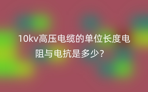 10kv高壓電纜的單位長度電阻與電抗是多少？(圖1)