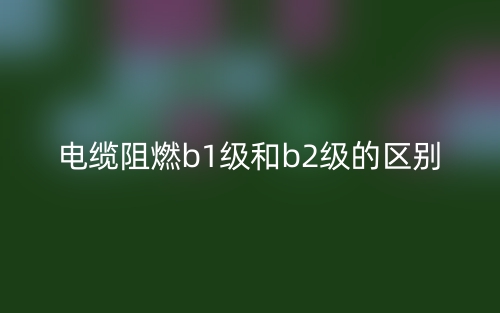 電纜阻燃b1級和b2級的區(qū)別是什么？(圖1)