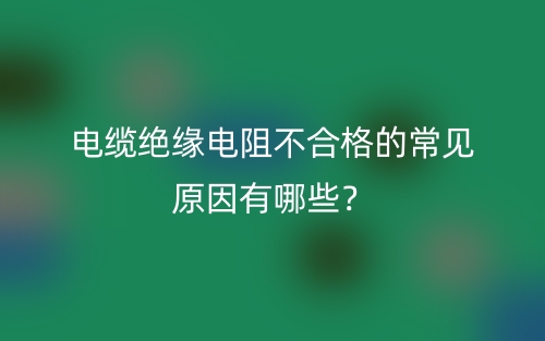 電纜絕緣電阻不合格的常見(jiàn)原因有哪些？(圖1)