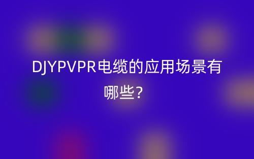 DJYPVPR電纜的應(yīng)用場(chǎng)景有哪些？(圖1)