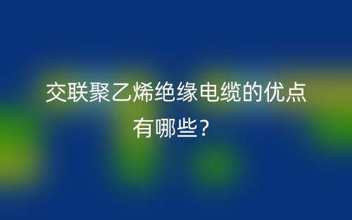 交聯(lián)聚乙烯絕緣電纜的優(yōu)點(diǎn)有哪些？(圖1)