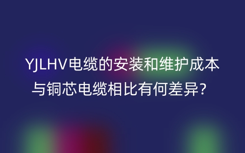 YJLHV電纜的安裝和維護成本與銅芯電纜相比有何差異？(圖1)