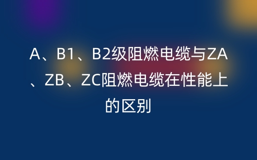 A、B1、B2級阻燃電纜與ZA、ZB、ZC阻燃電纜在性能上的區(qū)別(圖1)