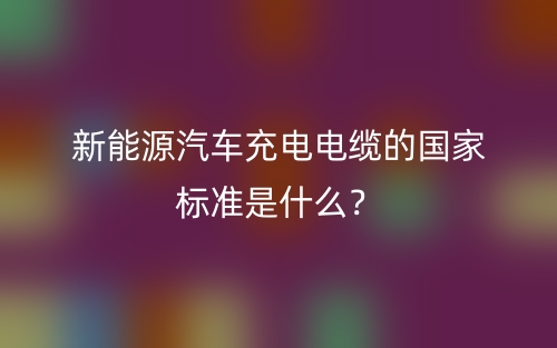 新能源汽車充電電纜的國家標(biāo)準(zhǔn)是什么？(圖1)