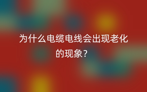 為什么電纜電線會(huì)出現(xiàn)老化的現(xiàn)象？(圖1)