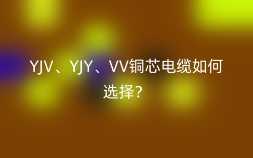 YJV、YJY、VV銅芯電纜如何選擇？(圖1)