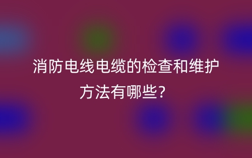 消防電線電纜的檢查和維護方法有哪些？(圖1)