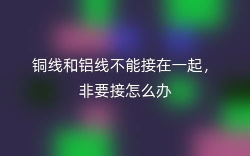 銅線和鋁線不能接在一起，非要接怎么辦(圖1)