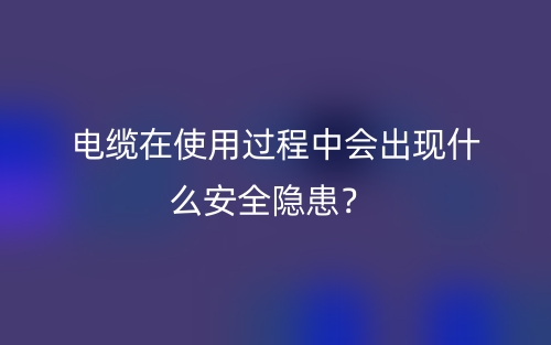 電纜在使用過(guò)程中會(huì)出現(xiàn)什么安全隱患？(圖1)