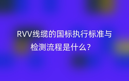 RVV線纜的國(guó)標(biāo)執(zhí)行標(biāo)準(zhǔn)與檢測(cè)流程是什么？(圖1)