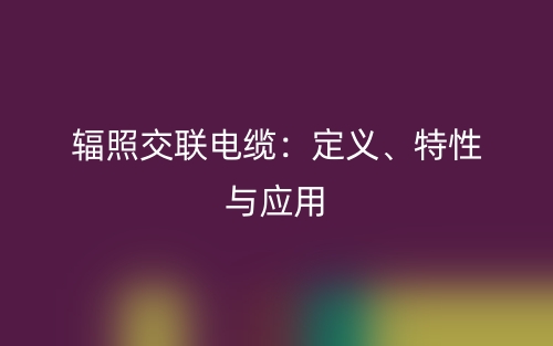 輻照交聯(lián)電纜：定義、特性與應(yīng)用(圖1)