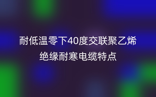 耐低溫零下40度交聯(lián)聚乙烯絕緣耐寒電纜特點(圖1)