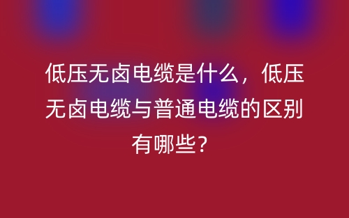 低壓無(wú)鹵電纜是什么，低壓無(wú)鹵電纜與普通電纜的區(qū)別有哪些？(圖1)