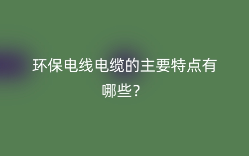 環(huán)保電線電纜的主要特點(diǎn)有哪些？(圖1)