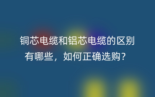 銅芯電纜和鋁芯電纜的區(qū)別有哪些，如何正確選購？(圖1)