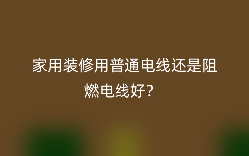 家用裝修用普通電線(xiàn)還是阻燃電線(xiàn)好？(圖1)