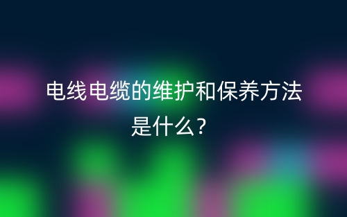 電線電纜的維護和保養(yǎng)方法是什么？(圖1)
