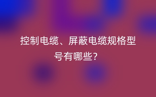 控制電纜、屏蔽電纜規(guī)格型號(hào)有哪些？(圖1)