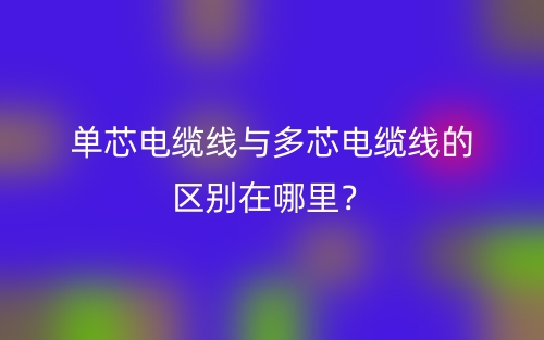 單芯電纜線與多芯電纜線的區(qū)別在哪里？(圖1)