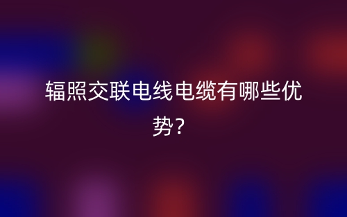 輻照交聯(lián)電線電纜有哪些優(yōu)勢(shì)？(圖1)
