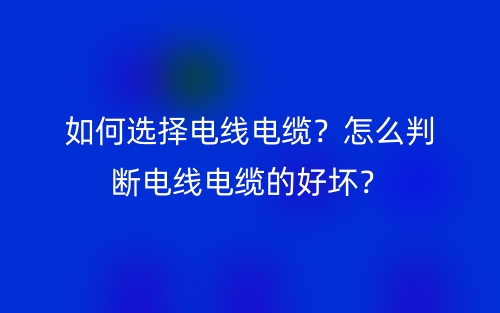 如何選擇電線電纜？怎么判斷電線電纜的好壞？(圖1)