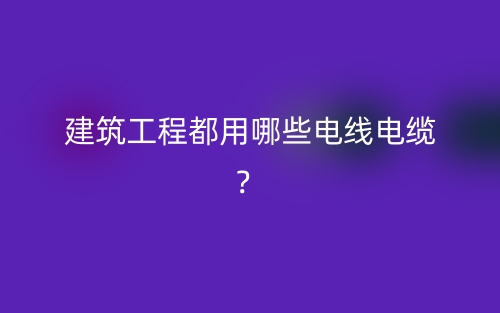 建筑工程都用哪些電線電纜？(圖1)