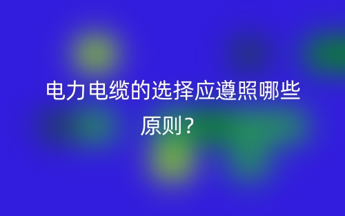 電力電纜的選擇應遵照哪些原則？(圖1)