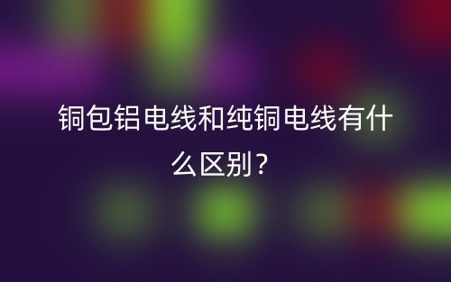銅包鋁電線和純銅電線有什么區(qū)別？(圖1)