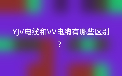 YJV電纜和VV電纜有哪些區(qū)別？(圖1)