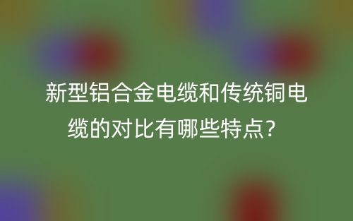 新型鋁合金電纜和傳統(tǒng)銅電纜的對比有哪些特點？(圖1)