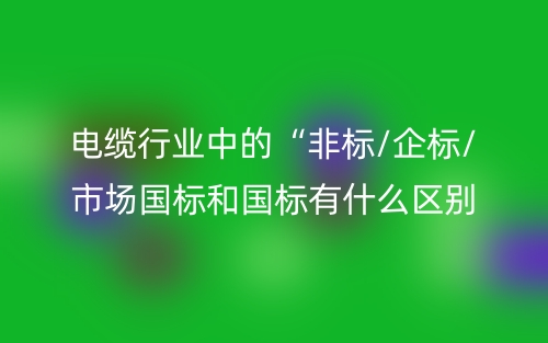 電纜行業(yè)中的“非標/企標/市場國標和國標有什么區(qū)別？(圖1)