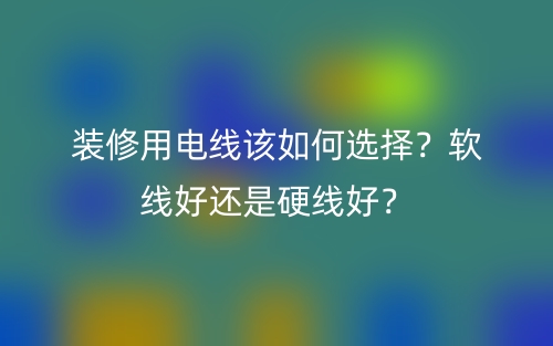 裝修用電線該如何選擇？軟線好還是硬線好？(圖1)