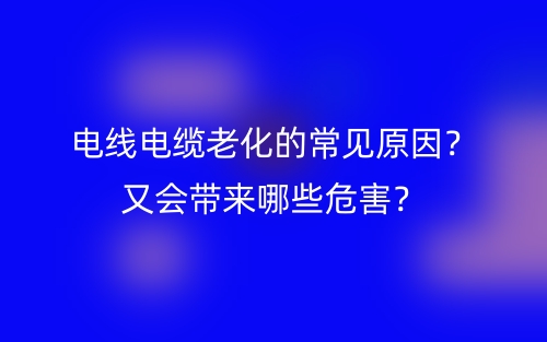 電線電纜老化的常見原因？又會帶來哪些危害？(圖1)