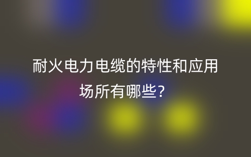耐火電力電纜的特性和應用場所有哪些？(圖1)