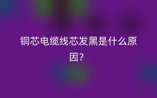 銅芯電纜線芯發(fā)黑是什么原因？(圖1)