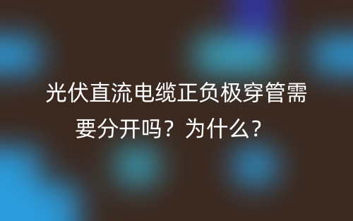 光伏直流電纜正負(fù)極穿管需要分開嗎？為什么？(圖1)
