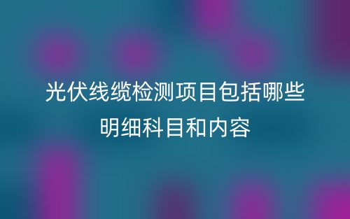 光伏線纜檢測項目包括哪些明細科目和內(nèi)容(圖1)