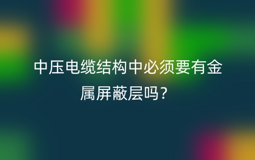 中壓電纜結(jié)構(gòu)中必須要有金屬屏蔽層嗎？(圖1)