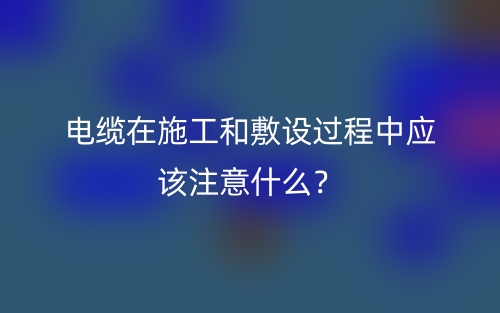 電纜在施工和敷設(shè)過程中應(yīng)該注意什么？(圖1)